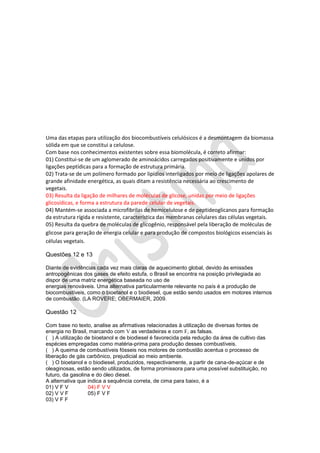 Uma das etapas para utilização dos biocombustíveis celulósicos é a desmontagem da biomassa
sólida em que se constitui a celulose.
Com base nos conhecimentos existentes sobre essa biomolécula, é correto afirmar:
01) Constitui-se de um aglomerado de aminoácidos carregados positivamente e unidos por
ligações peptídicas para a formação de estrutura primária.
02) Trata-se de um polímero formado por lipídios interligados por meio de ligações apolares de
grande afinidade energética, as quais ditam a resistência necessária ao crescimento de
vegetais.
03) Resulta da ligação de milhares de moléculas de glicose, unidas por meio de ligações
glicosídicas, e forma a estrutura da parede celular de vegetais.
04) Mantém-se associada a microfibrilas de hemicelulose e de peptideoglicanos para formação
da estrutura rígida e resistente, característica das membranas celulares das células vegetais.
05) Resulta da quebra de moléculas de glicogênio, responsável pela liberação de moléculas de
glicose para geração de energia celular e para produção de compostos biológicos essenciais às
células vegetais.
Questões 12 e 13
Diante de evidências cada vez mais claras de aquecimento global, devido às emissões
antropogênicas dos gases de efeito estufa, o Brasil se encontra na posição privilegiada ao
dispor de uma matriz energética baseada no uso de
energias renováveis. Uma alternativa particularmente relevante no país é a produção de
biocombustíveis, como o bioetanol e o biodiesel, que estão sendo usados em motores internos
de combustão. (LA ROVERE; OBERMAIER, 2009.

Questão 12
Com base no texto, analise as afirmativas relacionadas à utilização de diversas fontes de
energia no Brasil, marcando com V as verdadeiras e com F, as falsas.
( ) A utilização de bioetanol e de biodiesel é favorecida pela redução da área de cultivo das
espécies empregadas como matéria-prima para produção desses combustíveis.
( ) A queima de combustíveis fósseis nos motores de combustão acentua o processo de
liberação de gás carbônico, prejudicial ao meio ambiente.
( ) O bioetanol e o biodiesel, produzidos, respectivamente, a partir de cana-de-açúcar e de
oleaginosas, estão sendo utilizados, de forma promissora para uma possível substituição, no
futuro, da gasolina e do óleo diesel.
A alternativa que indica a sequência correta, de cima para baixo, é a
01) V F V
04) F V V
02) V V F
05) F V F
03) V F F

 