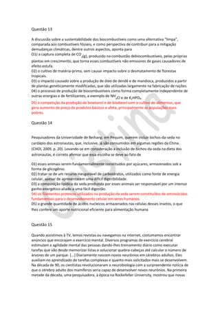 Questão 13
A discussão sobre a sustentabilidade dos biocombustíveis como uma alternativa “limpa”,
comparada aos combustíveis fósseis, e como perspectiva de contribuir para a mitigação
demudanças climáticas, dentre outros aspectos, aponta para
O1) a captura completa de CO (g), produzido na combustão debiocombustíveis, pelas próprias
2

plantas em crescimento, que torna esses combustíveis não emissores de gases causadores de
efeito estufa.
02) o cultivo de matéria-prima, sem causar impacto sobre o desmatamento de florestas
tropicais.
03) o impacto causado sobre a produção de óleo de dendê e de mandioca, produzidos a partir
de plantas geneticamente modificadas, que são utilizadas largamente na fabricação de rações.
04) o processo de produção de biocombustíveis como forma completamente independente de
outras energias e de fertilizantes, a exemplo de NH Cl e de K HPO .
4

2

4

05) a competição da produção de bioetanol e de biodiesel com o cultivo de alimentos, que
gera aumento de preço de produtos básicos e afeta, principalmente as populações mais
pobres.

Questão 14
Pesquisadores da Universidade de Beihang, em Pequim, querem incluir bichos-da-seda no
cardápio dos astronautas, que, inclusive, já são consumidos em algumas regiões da China.
(CHOI, 2009, p. 20). Levando-se em consideração a inclusão de bichos-da-seda na dieta dos
astronautas, é correto afirmar que essa escolha se deve ao fato de
01) esses animais serem fundamentalmente constituídos por açúcares, armazenados sob a
forma de glicogênio.
02) tratar-se de um recurso inesgotável de carboidratos, utilizados como fonte de energia
celular, apesar de apresentarem uma difícil digeribilidade.
03) a composição lipídica da seda produzida por esses animais ser responsável por um intenso
ganho energético aliado a uma fácil digestão.
04) os filamentos proteicos utilizados na produção da seda serem constituídos de aminoácidos
fundamentais para o desenvolvimento celular em seres humanos.
05) a grande quantidade de ácidos nucleicos armazenados nas células desses insetos, o que
lhes confere um aporte nutricional eficiente para alimentação humana

Questão 15
Quando assistimos à TV, lemos revistas ou navegamos na internet, costumamos encontrar
anúncios que encorajam o exercício mental. Diversos programas de exercício cerebral
estimulam a agilidade mental das pessoas dando-lhes treinamento diário como executar
tarefas que vão desde memorizar listas e solucionar quebra-cabeças até calcular o número de
árvores de um parque. [...] Diariamente nascem novos neurônios em cérebros adultos. Eles
auxiliam no aprendizado de tarefas complexas e quanto mais solicitados mais se desenvolvem.
Na década de 90, os cientistas revolucionaram a neurobiologia com a surpreendente notícia de
que o cérebro adulto dos mamíferos seria capaz de desenvolver novos neurônios. Na primeira
metade da década, uma pesquisadora, à época na Rockefeller University, mostrou que novas

 