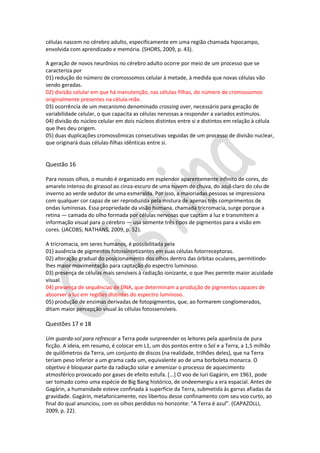 células nascem no cérebro adulto, especificamente em uma região chamada hipocampo,
envolvida com aprendizado e memória. (SHORS, 2009, p. 43).
A geração de novos neurônios no cérebro adulto ocorre por meio de um processo que se
caracteriza por
01) redução do número de cromossomos celular à metade, à medida que novas células vão
sendo geradas.
02) divisão celular em que há manutenção, nas células-filhas, do número de cromossomos
originalmente presentes na célula-mãe.
03) ocorrência de um mecanismo denominado crossing over, necessário para geração de
variabilidade celular, o que capacita as células nervosas a responder a variados estímulos.
04) divisão do núcleo celular em dois núcleos distintos entre si e distintos em relação à célula
que lhes deu origem.
05) duas duplicações cromossômicas consecutivas seguidas de um processo de divisão nuclear,
que originará duas células-filhas idênticas entre si.

Questão 16
Para nossos olhos, o mundo é organizado em esplendor aparentemente infinito de cores, do
amarelo intenso do girassol ao cinza-escuro de uma nuvem de chuva, do azul-claro do céu de
inverno ao verde sedutor de uma esmeralda. Por isso, a maioriadas pessoas se impressiona
com qualquer cor capaz de ser reproduzida pela mistura de apenas três comprimentos de
ondas luminosas. Essa propriedade da visão humana, chamada tricromacia, surge porque a
retina — camada do olho formada por células nervosas que captam a luz e transmitem a
informação visual para o cérebro — usa somente três tipos de pigmentos para a visão em
cores. (JACOBS; NATHANS, 2009, p. 52).
A tricromacia, em seres humanos, é possibilitada pela
01) ausência de pigmentos fotossintetizantes em suas células fotorreceptoras.
02) alteração gradual do posicionamento dos olhos dentro das órbitas oculares, permitindolhes maior movimentação para captação do espectro luminoso.
03) presença de células mais sensíveis à radiação ionizante, o que lhes permite maior acuidade
visual.
04) presença de sequências de DNA, que determinam a produção de pigmentos capazes de
absorver a luz em regiões distintas do espectro luminoso.
05) produção de enzimas derivadas de fotopigmentos, que, ao formarem conglomerados,
ditam maior percepção visual às células fotossensíveis.

Questões 17 e 18
Um guarda-sol para refrescar a Terra pode surpreender os leitores pela aparência de pura
ficção. A ideia, em resumo, é colocar em L1, um dos pontos entre o Sol e a Terra, a 1,5 milhão
de quilômetros da Terra, um conjunto de discos (na realidade, trilhões deles), que na Terra
teriam peso inferior a um grama cada um, equivalente ao de uma borboleta monarca. O
objetivo é bloquear parte da radiação solar e amenizar o processo de aquecimento
atmosférico provocado por gases de efeito estufa. [...] O voo de Iuri Gagárin, em 1961, pode
ser tomado como uma espécie de Big Bang histórico, de ondeemergiu a era espacial. Antes de
Gagárin, a humanidade esteve confinada à superfície da Terra, submetida às garras afiadas da
gravidade. Gagárin, metaforicamente, nos libertou desse confinamento com seu voo curto, ao
final do qual anunciou, com os olhos perdidos no horizonte: “A Terra é azul”. (CAPAZOLLI,
2009, p. 22).

 