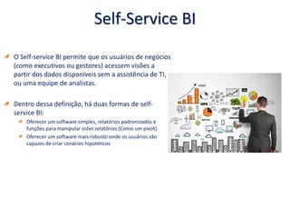 Self-Service BI
O Self-service BI permite que os usuários de negócios
(como executivos ou gestores) acessem visões a
partir dos dados disponíveis sem a assistência de TI,
ou uma equipe de analistas.
Dentro dessa definição, há duas formas de self-
service BI:
Oferecer um software simples, relatórios padronizados e
funções para manipular estes relatórios (Como um pivot).
Oferecer um software mais robusto onde os usuários são
capazes de criar cenários hipotéticos
 