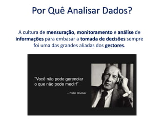 Por Quê Analisar Dados?
A cultura de mensuração, monitoramento e análise de
informações para embasar a tomada de decisões sempre
foi uma das grandes aliadas dos gestores.
 