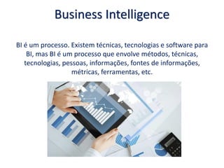 Business Intelligence
BI é um processo. Existem técnicas, tecnologias e software para
BI, mas BI é um processo que envolve métodos, técnicas,
tecnologias, pessoas, informações, fontes de informações,
métricas, ferramentas, etc.
 
