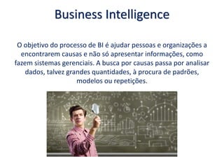 Business Intelligence
O objetivo do processo de BI é ajudar pessoas e organizações a
encontrarem causas e não só apresentar informações, como
fazem sistemas gerenciais. A busca por causas passa por analisar
dados, talvez grandes quantidades, à procura de padrões,
modelos ou repetições.
 