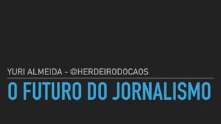 O FUTURO DO JORNALISMO
YURI ALMEIDA - @HERDEIRODOCAOS
 