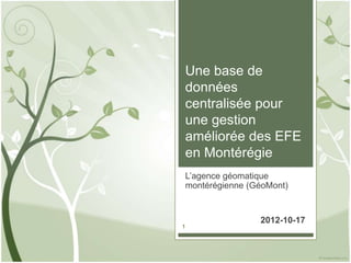 Une base de
données
centralisée pour
une gestion
améliorée des EFE
en Montérégie
L’agence géomatique
montérégienne (GéoMont)


                2012-10-17
1
 