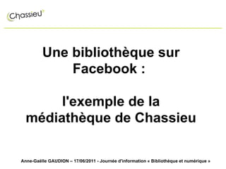 Une bibliothèque sur Facebook :  l'exemple de la médiathèque de Chassieu Anne-Gaëlle GAUDION – 17/06/2011 - Journée d'information « Bibliothèque et numérique » 