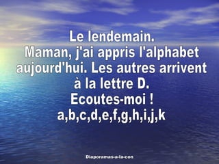 Le lendemain. Maman, j'ai appris l'alphabet aujourd'hui. Les autres arrivent  à la lettre D.  Ecoutes-moi ! a,b,c,d,e,f,g,h,i,j,k 