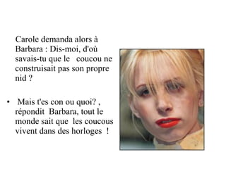 Carole demanda alors à
  Barbara : Dis-moi, d'où
  savais-tu que le coucou ne
  construisait pas son propre
  nid ?

• Mais t'es con ou quoi? ,
  répondit Barbara, tout le
  monde sait que les coucous
  vivent dans des horloges !
 