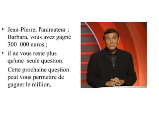• Jean-Pierre, l'animateur :
  Barbara, vous avez gagné
  300 000 euros ;
• il ne vous reste plus
  qu'une seule question.
  Cette prochaine question
  peut vous permettre de
  gagner le million,
 