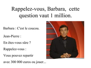 Rappelez-vous, Barbara, cette
        question vaut 1 million.

Barbara : C'est le coucou.

Jean-Pierre :
En êtes-vous sûre ?
Rappelez-vous :
Vous pouvez repartir
avec 300 000 euros ou jouer...
 