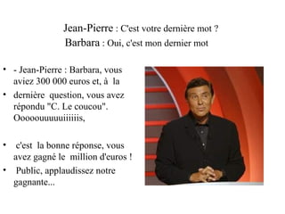 Jean-Pierre : C'est votre dernière mot ?
               Barbara : Oui, c'est mon dernier mot

• - Jean-Pierre : Barbara, vous
  aviez 300 000 euros et, à la
• dernière question, vous avez
  répondu "C. Le coucou".
  Ooooouuuuuiiiiiis,

•  c'est la bonne réponse, vous
  avez gagné le million d'euros !
• Public, applaudissez notre
  gagnante...
 