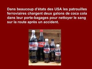 Dans beaucoup d’états des USA les patrouilles ferroviaires chargent deux galons de coca cola dans leur porte-bagages pour nettoyer le sang sur la route après un accident. 