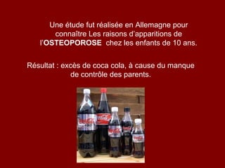 Une étude fut réalisée en Allemagne pour connaître Les raisons d’apparitions de l’ OSTEOPOROSE   chez les enfants de 10 ans. Résultat : excès de coca cola, à cause du manque de contrôle des parents. 