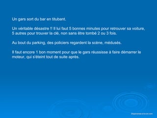 Un gars sort du bar en titubant.

    Un véritable désastre !! Il lui faut 5 bonnes minutes pour retrouver sa voiture,
    5 autres pour trouver la clé, non sans être tombé 2 ou 3 fois.

    Au bout du parking, des policiers regardent la scène, médusés.

    Il faut encore 1 bon moment pour que le gars réussisse à faire démarrer le
    moteur, qui s'éteint tout de suite après.




Diaporama PPS réalisé pour http://www.diaporamas-a-la-con.com              Diaporamas-a-la-con.com
 