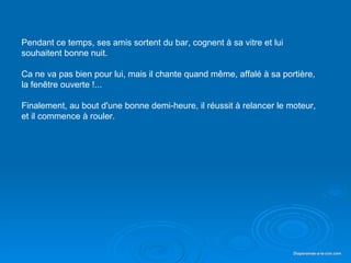 Pendant ce temps, ses amis sortent du bar, cognent à sa vitre et lui
   souhaitent bonne nuit.

   Ca ne va pas bien pour lui, mais il chante quand même, affalé à sa portière,
   la fenêtre ouverte !...

   Finalement, au bout d'une bonne demi-heure, il réussit à relancer le moteur,
   et il commence à rouler.




Diaporama PPS réalisé pour http://www.diaporamas-a-la-con.com             Diaporamas-a-la-con.com
 