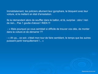 Immédiatement, les policiers allument leur gyrophare, le bloquent avec leur
   voiture, et le mettent en état d'arrestation.

   Ils lui demandent alors de souffler dans le ballon, et là, surprise : zéro ! rien
   de rien... Pas 1 goutte d'alcool ! RIEN !!!

    - « Mais pourquoi ça vous semblait si difficile de trouver vos clés, de monter
   dans la voiture et de démarrer ??

   - « Ah ça... ce soir, c'était mon tour de faire semblant, le temps que les autres
   puissent partir tranquillement !... »




Diaporama PPS réalisé pour http://www.diaporamas-a-la-con.com                Diaporamas-a-la-con.com
 