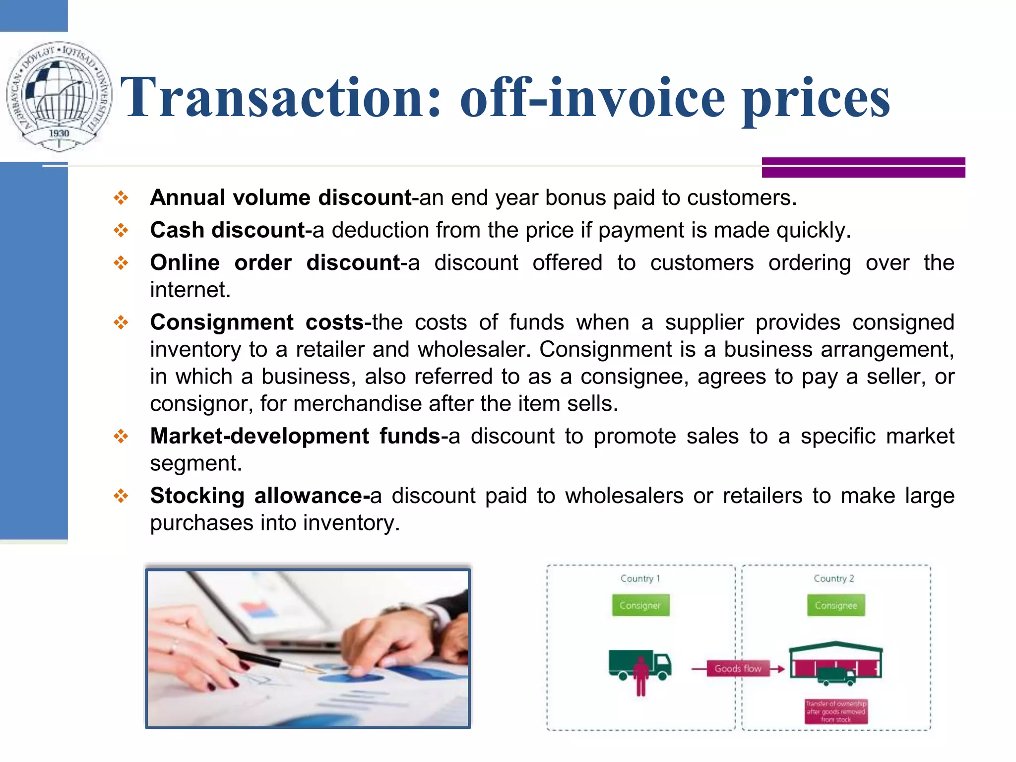 Transaction: off-invoice prices
 Annual volume discount-an end year bonus paid to customers.
 Cash discount-a deduction from the price if payment is made quickly.
 Online order discount-a discount offered to customers ordering over the
internet.
 Consignment costs-the costs of funds when a supplier provides consigned
inventory to a retailer and wholesaler. Consignment is a business arrangement,
in which a business, also referred to as a consignee, agrees to pay a seller, or
consignor, for merchandise after the item sells.
 Market-development funds-a discount to promote sales to a specific market
segment.
 Stocking allowance-a discount paid to wholesalers or retailers to make large
purchases into inventory.
 