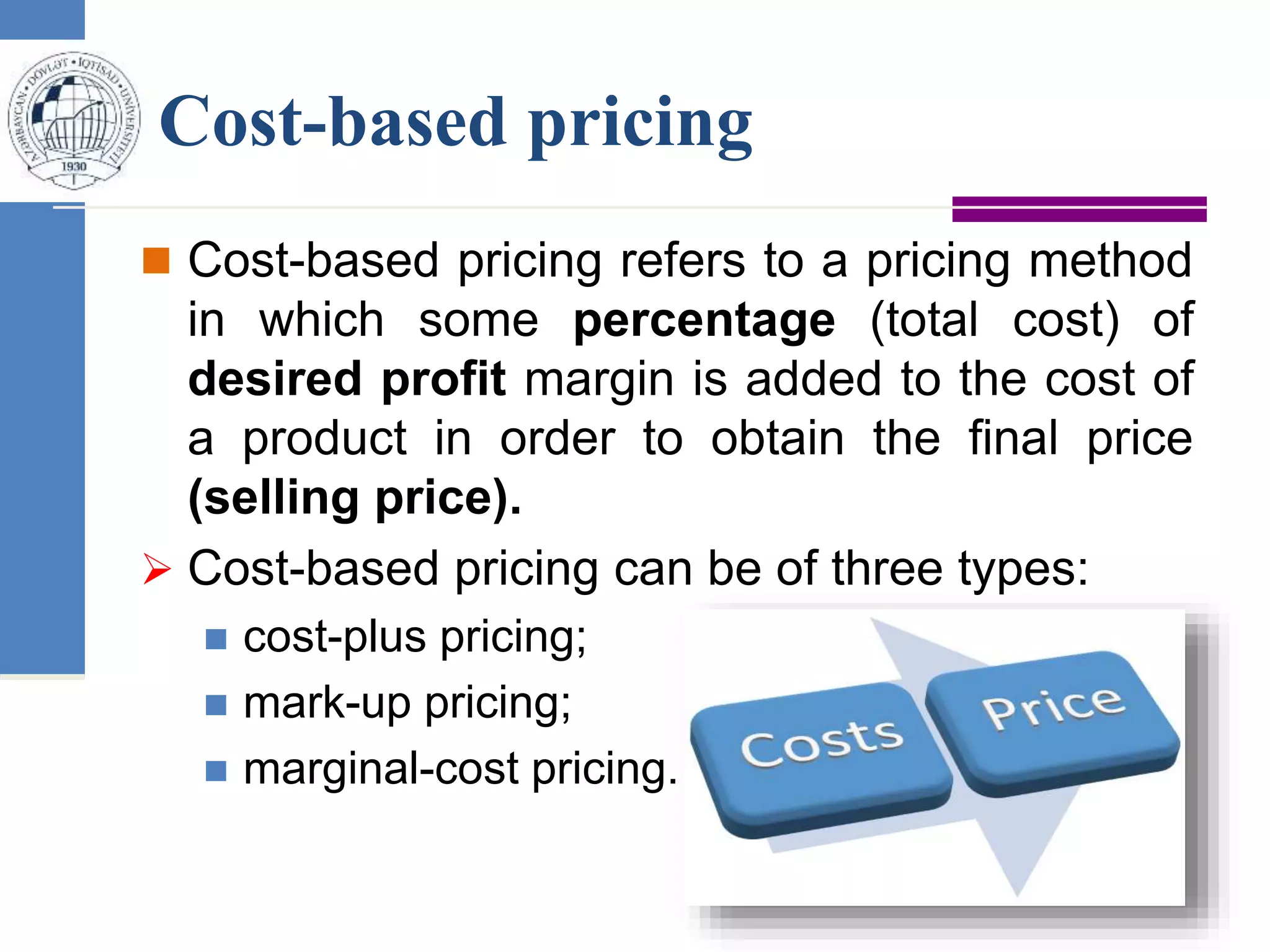 Cost-based pricing
 Cost-based pricing refers to a pricing method
in which some percentage (total cost) of
desired profit margin is added to the cost of
a product in order to obtain the final price
(selling price).
 Cost-based pricing can be of three types:
 cost-plus pricing;
 mark-up pricing;
 marginal-cost pricing.
 