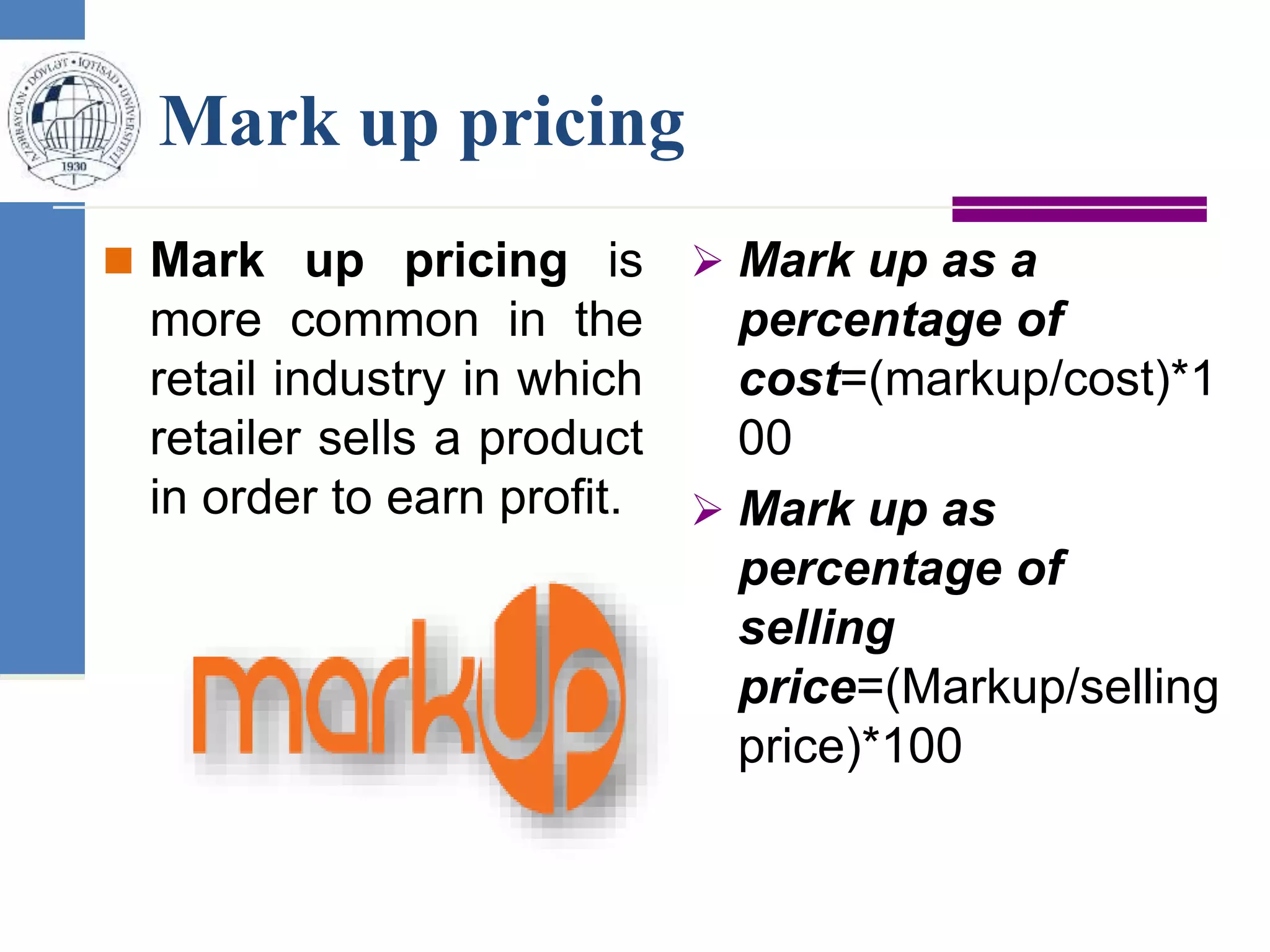 Mark up pricing
 Mark up pricing is
more common in the
retail industry in which
retailer sells a product
in order to earn profit.
 Mark up as a
percentage of
cost=(markup/cost)*1
00
 Mark up as
percentage of
selling
price=(Markup/selling
price)*100
 