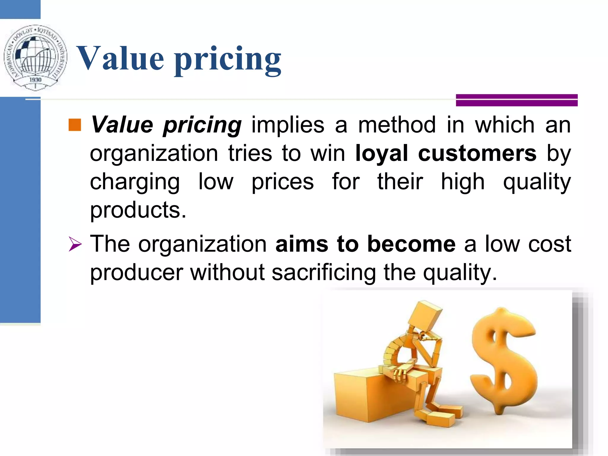 Value pricing
 Value pricing implies a method in which an
organization tries to win loyal customers by
charging low prices for their high quality
products.
 The organization aims to become a low cost
producer without sacrificing the quality.
 