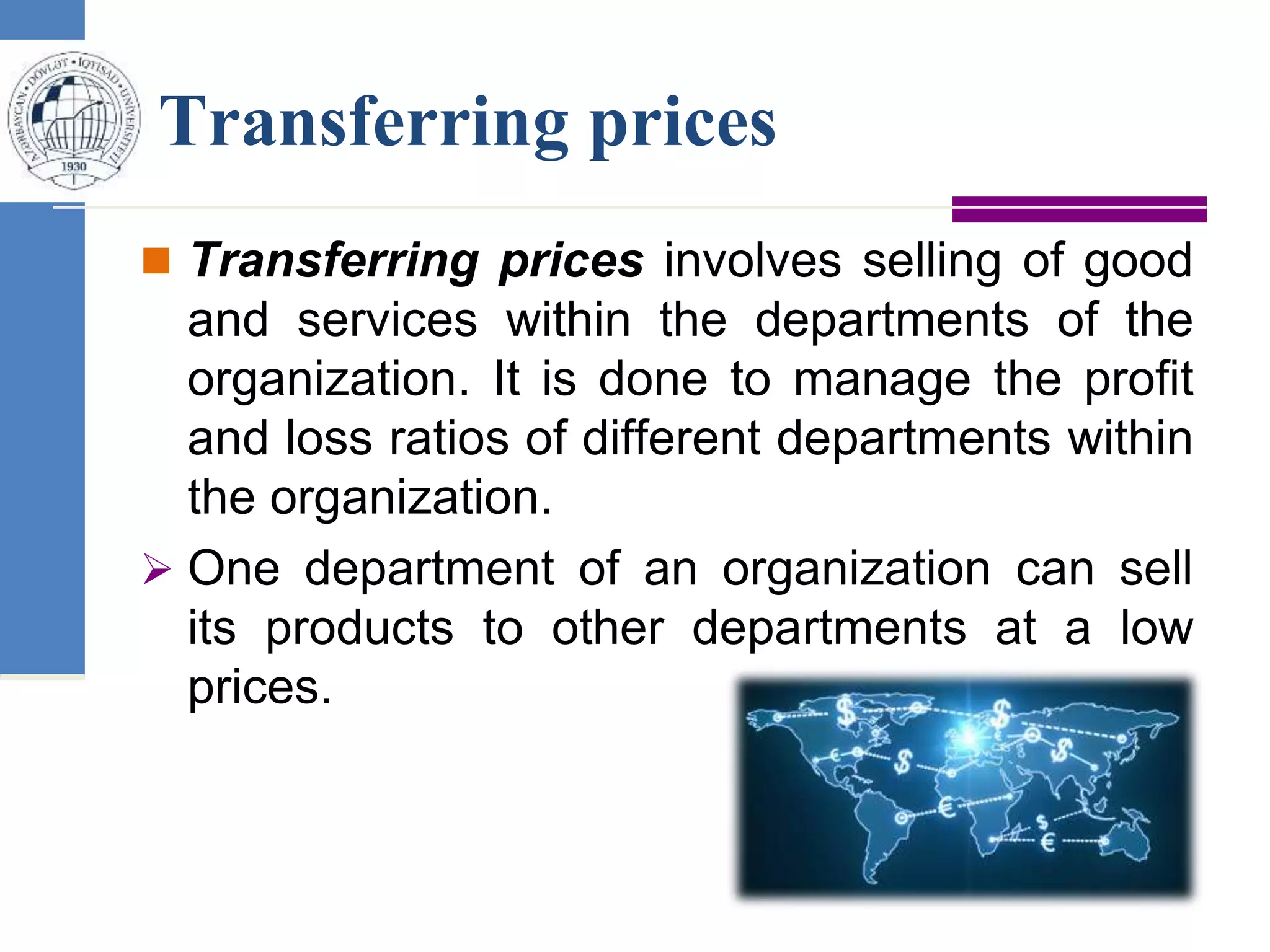 Transferring prices
 Transferring prices involves selling of good
and services within the departments of the
organization. It is done to manage the profit
and loss ratios of different departments within
the organization.
 One department of an organization can sell
its products to other departments at a low
prices.
 