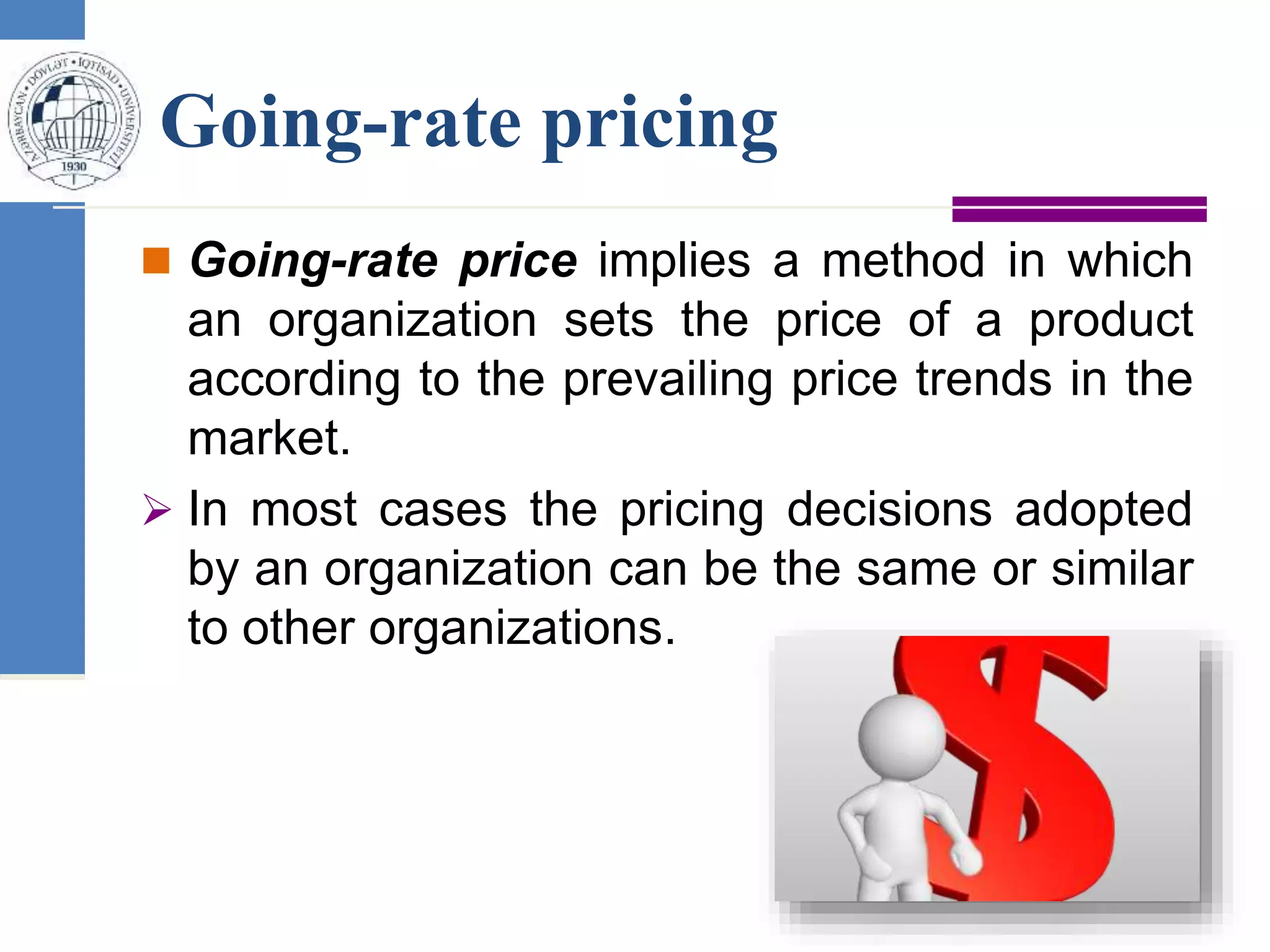 Going-rate pricing
 Going-rate price implies a method in which
an organization sets the price of a product
according to the prevailing price trends in the
market.
 In most cases the pricing decisions adopted
by an organization can be the same or similar
to other organizations.
 