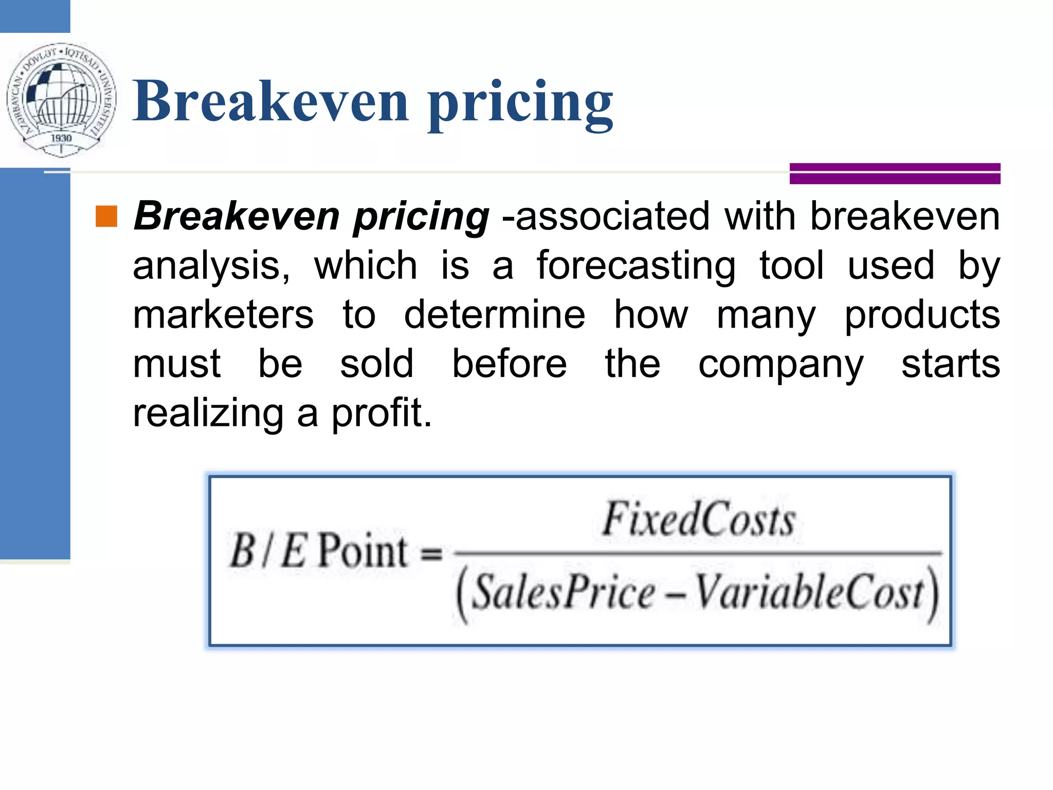 Breakeven pricing
 Breakeven pricing -associated with breakeven
analysis, which is a forecasting tool used by
marketers to determine how many products
must be sold before the company starts
realizing a profit.
 