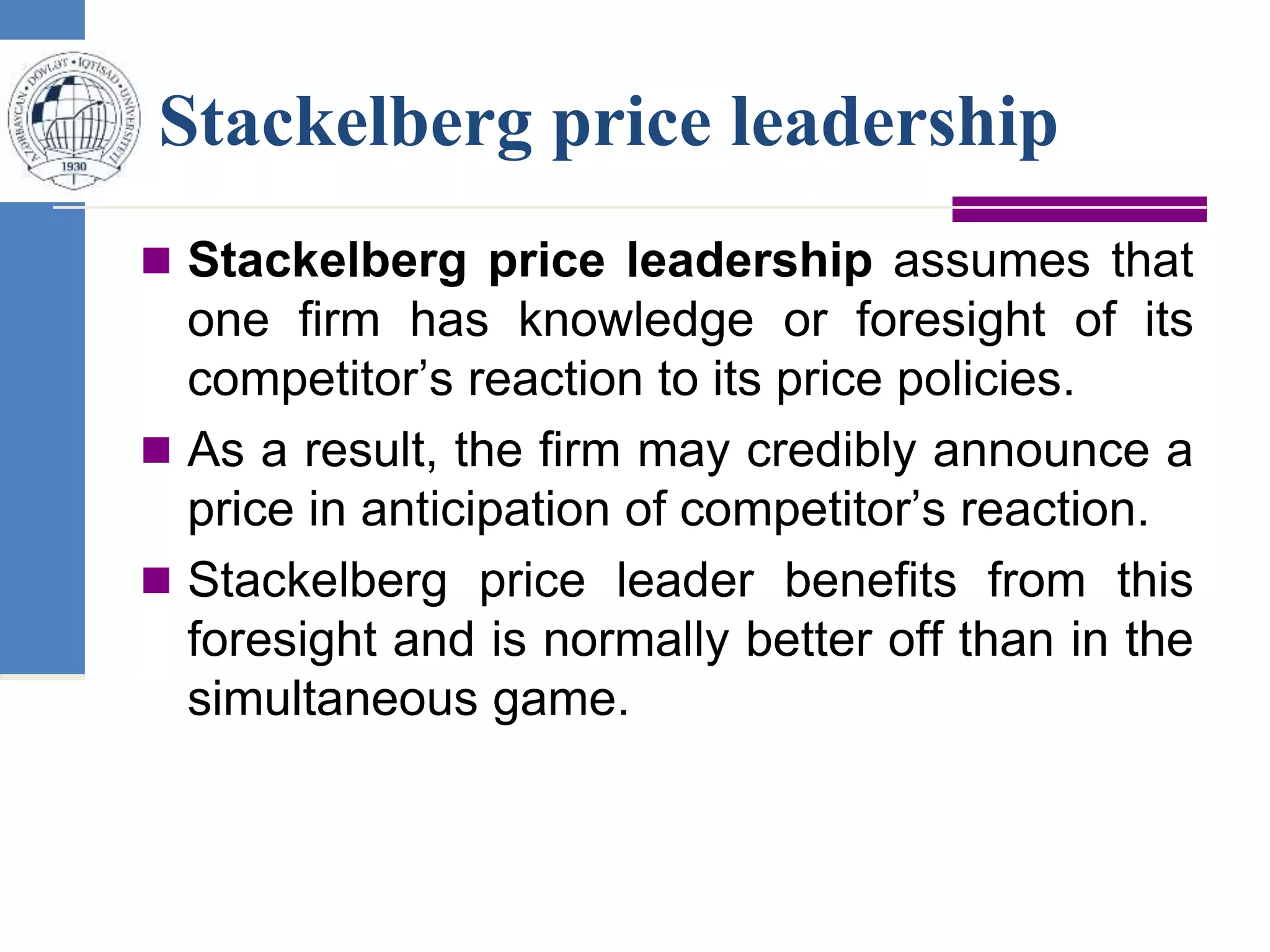 Stackelberg price leadership
 Stackelberg price leadership assumes that
one firm has knowledge or foresight of its
competitor’s reaction to its price policies.
 As a result, the firm may credibly announce a
price in anticipation of competitor’s reaction.
 Stackelberg price leader benefits from this
foresight and is normally better off than in the
simultaneous game.
 