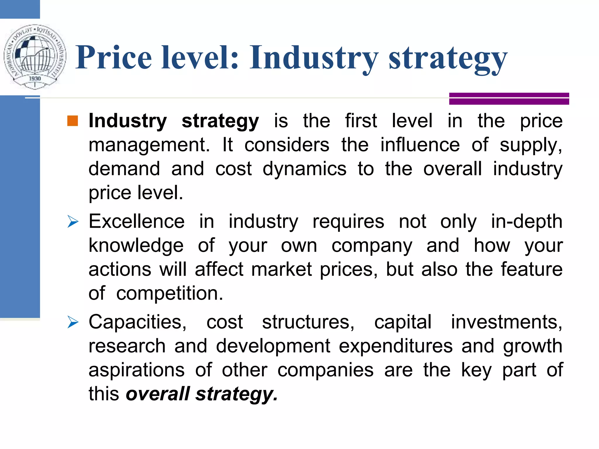 Price level: Industry strategy
 Industry strategy is the first level in the price
management. It considers the influence of supply,
demand and cost dynamics to the overall industry
price level.
 Excellence in industry requires not only in-depth
knowledge of your own company and how your
actions will affect market prices, but also the feature
of competition.
 Capacities, cost structures, capital investments,
research and development expenditures and growth
aspirations of other companies are the key part of
this overall strategy.
 
