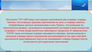 Протоколы TCP UDP ведут для каждого приложения две очереди: очередь
пакетов, поступающих данному приложению из сети, и очередь пакетов,
отправляемых данным приложением в сеть.Пакеты, поступающие на
транспортный уровень, организуется операционной системой в виде множестве
очередей к точкам входа различных прикладных процессов. В терминологии
TCP/IP такие системные очереди называются портами, причем входная и
выходная очереди одного приложения рассматривается как один порт.Для
однозначной идентификации портов им присваивают номера.Номера портов
используется для адресации приложений.
 