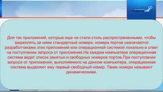 Для тех приложений, которые еще не стали столь распространенными, чтобы
закреплять за ними стандартные номера, номера портов назначаются
разработчиками этих приложений или операционной системой локально в ответ
на поступление запроса от приложения.На каждом компьютере операционная
система ведет список занятых и свободных номеров портов.При поступлении
запроса от приложения, выполняемого на данном компьютере, операционная
система выделяют ему первый свободный номер. Такие номера называют
динамическими.
 