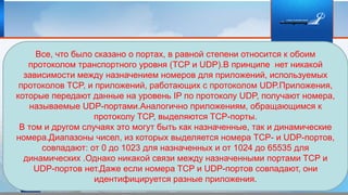 Все, что было сказано о портах, в равной степени относится к обоим
протоколом транспортного уровня (TCP и UDP).В принципе нет никакой
зависимости между назначением номеров для приложений, используемых
протоколов TCP, и приложений, работающих с протоколом UDP.Приложения,
которые передают данные на уровень IP по протоколу UDP, получают номера,
называемые UDP-портами.Аналогично приложениям, обращающимся к
протоколу TCP, выделяются TCP-порты.
В том и другом случаях это могут быть как назначенные, так и динамические
номера.Диапазоны чисел, из которых выделяется номера TCP- и UDP-портов,
совпадают: от 0 до 1023 для назначенных и от 1024 до 65535 для
динамических .Однако никакой связи между назначенными портами TCP и
UDP-портов нет.Даже если номера TCP и UDP-портов совпадают, они
идентифицируется разные приложения.
 