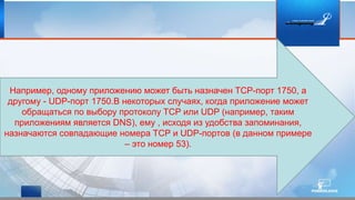 Например, одному приложению может быть назначен TCP-порт 1750, а
другому - UDP-порт 1750.В некоторых случаях, когда приложение может
обращаться по выбору протоколу TCP или UDP (например, таким
приложениям является DNS), ему , исходя из удобства запоминания,
назначаются совпадающие номера TCP и UDP-портов (в данном примере
– это номер 53).
 