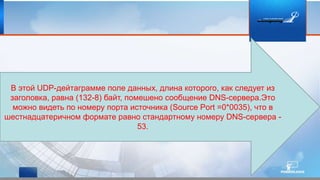 В этой UDP-дейтаграмме поле данных, длина которого, как следует из
заголовка, равна (132-8) байт, помешено сообщение DNS-сервера.Это
можно видеть по номеру порта источника (Source Port =0*0035), что в
шестнадцатеричном формате равно стандартному номеру DNS-сервера -
53.
 