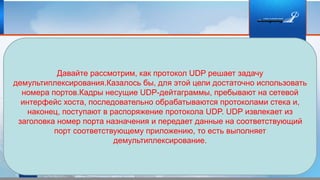 Давайте рассмотрим, как протокол UDP решает задачу
демультиплексирования.Казалось бы, для этой цели достаточно использовать
номера портов.Кадры несущие UDP-дейтаграммы, пребывают на сетевой
интерфейс хоста, последовательно обрабатываются протоколами стека и,
наконец, поступают в распоряжение протокола UDP. UDP извлекает из
заголовка номер порта назначения и передает данные на соответствующий
порт соответствующему приложению, то есть выполняет
демультиплексирование.
 