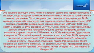 Это решение выглядит очень логично и просто, однако оно неработоспособно в
ситуации, когда на одном конечном узле выполняется несколько копий одного и
того же приложения.Пусть, например, на одном хосте запущены два DNS-
сервера, причем оба используют для передачи своих сообщений протокол UDP
(смотри слайд).DNS-сервер имеет хорошо известный UDP-порт 53.В тоже
время у каждого из DNS-серверов могут быть свои клиенты, собственные базы
данных, собственные настройки.Когда на сетевой интерфейс данного
компьютера придет запрос от DNS-клиента, в UDP-дейтаграмме будет указан
номер порта 53, который в равной степени относится к обоим DNS-серверам –
так кому же из них протокол UDP должен передать запрос?Чтобы снять
неоднозначность, применяют следующий подход.Разным копиям одного
приложения, даже установленным на одном компьютере, присваивают разные
IP-адреса.В данном примере DNS-сервер1имеет IP-адрес IP1, DNS-сервер 2-
IP-адрес IP2.
 