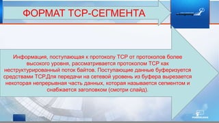 ФОРМАТ TCP-СЕГМЕНТА
Информация, поступающая к протоколу TCP от протоколов более
высокого уровня, рассматривается протоколом TCP как
неструктурированный поток байтов. Поступающие данные буферизуется
средствами TCP.Для передачи на сетевой уровень из буфера вырезается
некоторая непрерывная часть данных, которая называется сегментом и
снабжается заголовком (смотри слайд).
 