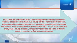 ПОДТВЕРЖДЕННЫЙ НОМЕР (acknowledgement number)-занимает 4
байта и содержит максимальный номер байта в полученном сегменте,
увеличенный на единицу.Именно это значение используется в качестве
квитанции. Если установлен контрольный бит ACK, то это поле содержит
следующий номер очереди, который отправитель данного сегмента
желает получить в обратном направлении.
 