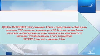 ДЛИНА ЗАГОЛОВКА (hlen)-занимает 4 бита и представляет собой длину
заголовка TCP-сегмента, измеренную в 32-битовых словах.Длина
заголовка не фиксирована и может изменяться в зависимости от
значений, устанавливаемых в поле параметров.
РЕЗЕРВ (reserved) –занимает 6 бит.
 