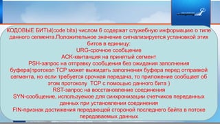 КОДОВЫЕ БИТЫ(code bits) числом 6 содержат служебную информацию о типе
данного сегмента.Положительное значение сигнализируется установкой этих
битов в единицу:
URG-срочное сообщение
ACK-квитанция на принятый сегмент
PSH-запрос на отправку сообщения без ожидания заполнения
буфера(протокол TCP может выжидать заполнения буфера перед отправкой
сегмента, но если требуется срочная передача, то приложение сообщает об
этом протоколу TCP с помощью данного бита )
RST-запрос на восстановление соединения
SYN-сообщение, используемое для синхронизации счетчиков переданных
данных при установлении соединения
FIN-признак достижения передающей стороной последнего байта в потоке
передаваемых данных
 