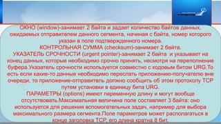 ОКНО (window)-занимает 2 байта и задает количество байтов данных,
ожидаемых отправителем данного сегмента, начиная с байта, номер которого
указан в поле подтвержденного номера.
КОНТРОЛЬНАЯ СУММА (checksum)-занимает 2 байта.
УКАЗАТЕЛЬ СРОЧНОСТИ (urgent pointer)-занимает 2 байта и указывает на
конец данных, которые необходимо срочно принять, несмотря на переполнение
буфера.Указатель срочности используется совместно с кодовым битом URG.То
есть если какие-то данные необходимо переслать приложению-получателю вне
очереди, то приложение-отправитель должно сообщить об этом протоколу TCP
путем установки в единицу бита URG.
ПАРАМЕТРЫ (options) имеют переменную длину и могут вообще
отсутствовать.Максимальная величина поле составляет 3 байта: оно
используется для решения вспомогательных задач, например для выбора
максимального размера сегмента.Поле параметров может располагаться в
конце заголовка TCP, его длина кратна 8 бит.
 