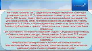 На слайде показаны сети, соединенными маршрутизаторами, на которых
установлен протокол IP. Установленные на конечных узлах протокольные
модули TCP решают задачу обеспечения надежного обмена данными путем
установления между собой логических соединения.Благодаря логическому
соединению TCP следит, чтобы передаваемые сегменты не были потеряны, не
были продублированы и пришли получателю в том порядке, в которым были
отправлены.
При установлении логического соединения модули TCP договариваются между
собой о параметрах процедуры обмена данными.В протоколе TCP каждая
сторона соединения посылает противоположной стороне следующие
параметры:
Максимальный размер сегмента, который она готова принимать
Максимальный объем данных(возможно несколько сегментов), которые она
разрешает другой стороне передавать в свою сторону
 