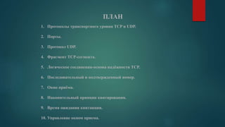 ПЛАН
1. Протоколы транспортного уровня TCP и UDP.
2. Порты.
3. Протокол UDP.
4. Фрагмент TCP-сегмента.
5. Логическое соединения-основа надёжности TCP.
6. Последовательный и подтвержденный номер.
7. Окно приёма.
8. Накопительный принцип квитирования.
9. Время ожидания квитанции.
10. Управление окном приема.
 