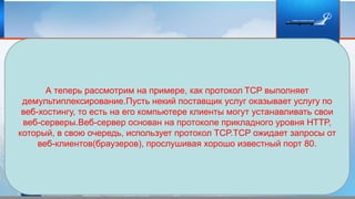 А теперь рассмотрим на примере, как протокол TCP выполняет
демультиплексирование.Пусть некий поставщик услуг оказывает услугу по
веб-хостингу, то есть на его компьютере клиенты могут устанавливать свои
веб-серверы.Веб-сервер основан на протоколе прикладного уровня HTTP,
который, в свою очередь, использует протокол TCP.TCP ожидает запросы от
веб-клиентов(браузеров), прослушивая хорошо известный порт 80.
 