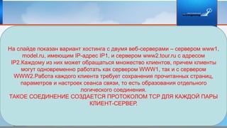 На слайде показан вариант хостинга с двумя веб-серверами – сервером www1,
model.ru, имеющим IP-адрес IP1, и сервером www2.tour.ru с адресом
IP2.Каждому из них может обращаться множество клиентов, причем клиенты
могут одновременно работать как сервером WWW1, так и с сервером
WWW2.Работа каждого клиента требует сохранения прочитанных страниц,
параметров и настроек сеанса связи, то есть образования отдельного
логического соединения.
ТАКОЕ СОЕДИНЕНИЕ СОЗДАЕТСЯ ПРОТОКОЛОМ TCP ДЛЯ КАЖДОЙ ПАРЫ
КЛИЕНТ-СЕРВЕР.
 