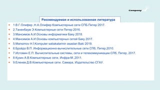 Рекомендуемая и использованная литература
 1.В.Г.Олифер ,Н.А.Олифер Компьютерные сети СПБ.Питер 2017.
 2.Таненбаум Э.Компьютерные сети Питер 2016.
 3.Мансимов А.И.Основы информатики Баку 2018.
 4.Мансимов А.И.Основы компьютерных сетей Баку 2017.
 5.Mənsimov H.İ.Komputer səbəkələrinin əsaslari Baki 2019.
 6.Бройдо В.П. Информационно-вычислительные сети.СПб, Питер,2010.
 7.Истомин Е.П. Вычислительные системы, сети и телекоммуникации.СПб, Питер, 2017.
 8.Кузин А.В.Компьютерные сети, Инфра-М.,2011.
 9.Еленев Д.В.Компьютерные сети. Самара, Издательство СГАУ.
 