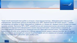 Такой способ взаимодействия удобен в ситуации, когда маршрутизаторы, обменивающиеся маршрутной
информацией, принадлежат разным поставщикам услуг (ISP). Администратор ISP может решать, с какими
автономными системами он будет обмениваться трафиком, а с какими нет, задавая список соседей для своих
внешних шлюзов. Протоколы RIP и QSPF, разработанные для применения внутри автономной системы,
обмениваются маршрутной информацией со всеми маршрутизаторами, находящимися в пределах их
непосредственной досягаемости (по локальной сети или через двухточечный канал). Это означает, что
информация обо всех сетях появляется в таблице маршрутизации каждого маршрутизатора, так что каждая
сеть оказывается достижимой для каждой. В корпоративной сети это нормальная ситуация, а в сетях ISP нет,
поэтому протокол BGP и исполняет здесь особую роль.
 