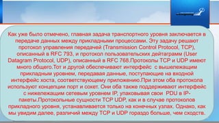 Как уже было отмечено, главная задача транспортного уровня заключается в
передаче данных между прикладными процессами. Эту задачу решают
протокол управления передачей (Transmission Control Protocol, TCP),
описанный в RFC 793, и протокол пользовательских дейтаграмм (User
Datagram Protocol, UDP), описанный в RFC 768.Протоколы TCP и UDP имеют
много общего.Тот и другой обеспечивают интерфейс с вышележащим
прикладным уровнем, передавая данные, поступающие на входной
интерфейс хоста, соответствующему приложению.При этом оба протокола
используют концепции порт и сокет. Они оба также поддерживают интерфейс
с нижележащим сетевым уровнем IP, упаковывая свои PDU в IP-
пакеты.Протокольные сущности TCP UDP, как и в случае протоколов
прикладного уровня, устанавливается только на конечных узлах. Однако, как
мы увидим далее, различий между TCP и UDP гораздо больше, чем сходств.
 