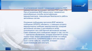 ля установления сеанса с указанными соседями BGP-
маршрутизаторы используют протокол TCP (порт 179).
При установлении BGP-сеанса могут применяться
разнообразные способы аутентификации
маршрутизаторов, повышающие безопасность работы
автономных систем.
Основным сообщением протокола BGP является
сообщение UPDATE (обновить), с помощью которого
маршрутизатор сообщает маршрутизатору соседней
автономной системы о достижимости сетей,
относящихся к его собственной автономной системе.
Само название этого сообщения говорит о том, что это
— триггерное объявление, которое посылается соседу
только тогда, когда в автономной системе что-нибудь
резко меняется: появляются новые сети или новые
пути к сетям либо же, напротив, исчезают
существовавшие сети или пути.
 