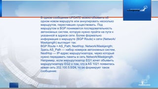 В одном сообщении UPDATE можно объявить об
одном новом маршруте или аннулировать несколько
маршрутов, переставших существовать. Под
маршрутом в BGP понимается последовательность
автономных систем, которую нужно пройти на пути к
указанной в адресе сети. Более формально
информация о маршруте (BGP Route) к сети (Network/
Maskjength) выглядит так:
BGP Route = AS_Path; NextHop; Network/Maskjength;
Здесь AS_Palh — набор номеров автономных систем,
NextHop — IP-адрес маршрутизатора, через который
нужно передавать пакеты в сеть Network/Maskjength.
Например, если маршрутизатор EG1 хочет объявить
маршрутизатору EG2 о том, что в AS 1021 появилась
новая сеть 202.100.5.0/24, то он формирует такое
сообщение:
 
